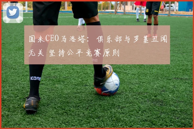 国米CEO马洛塔:俱乐部与罗基丑闻无关 坚持公平竞赛原则