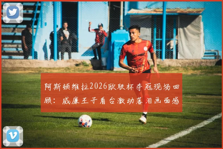 阿斯顿维拉2026欧联杯夺冠现场回顾：威廉王子看台激动落泪画面感人，球迷欢呼庆祝时刻全记录
