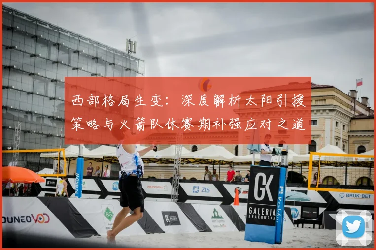 西部格局生变：深度解析太阳引援策略与火箭队休赛期补强应对之道