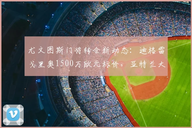 尤文图斯门将转会新动态:迪格雷戈里奥1500万欧元标价,亚特兰大或成关键买家