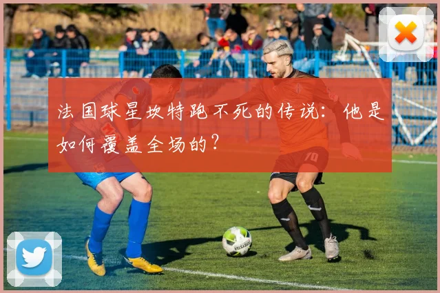 法国球星坎特跑不死的传说:他是如何覆盖全场的?