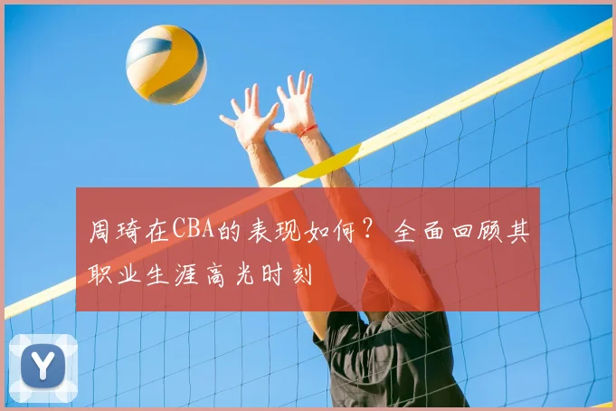 周琦在CBA的表现如何?全面回顾其职业生涯高光时刻