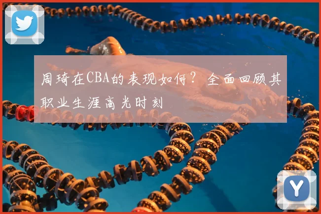 周琦在CBA的表现如何？全面回顾其职业生涯高光时刻
