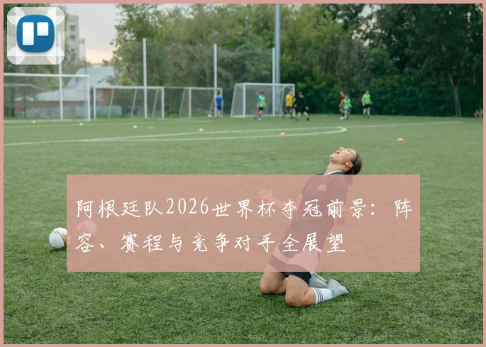 阿根廷队2026世界杯夺冠前景:阵容、赛程与竞争对手全展望