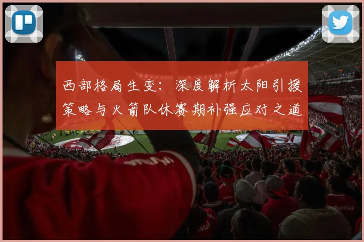 西部格局生变：深度解析太阳引援策略与火箭队休赛期补强应对之道